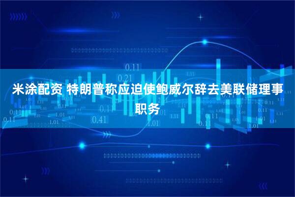 米涂配资 特朗普称应迫使鲍威尔辞去美联储理事职务