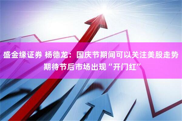 盛金缘证券 杨德龙：国庆节期间可以关注美股走势 期待节后市场出现“开门红”